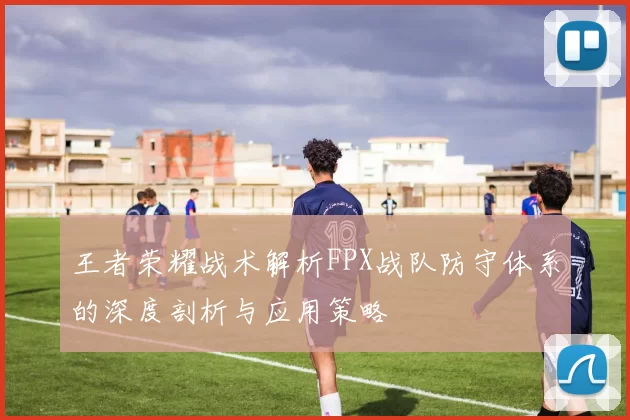 王者荣耀战术解析FPX战队防守体系的深度剖析与应用策略