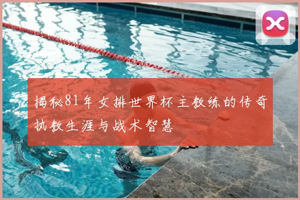 揭秘81年女排世界杯主教练的传奇执教生涯与战术智慧