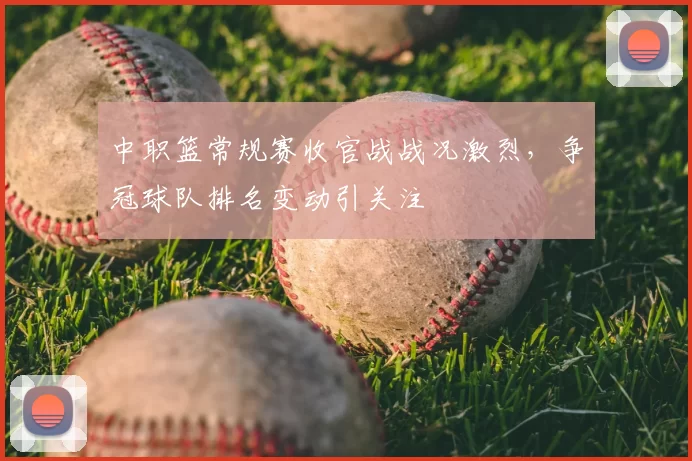 中职篮常规赛收官战战况激烈，争冠球队排名变动引关注