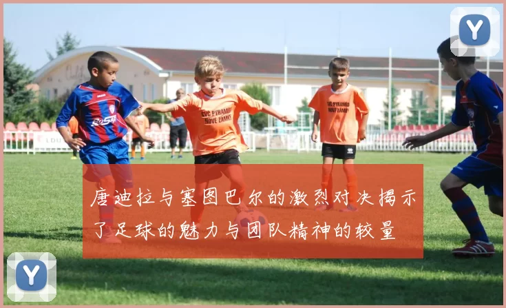 唐迪拉与塞图巴尔的激烈对决揭示了足球的魅力与团队精神的较量