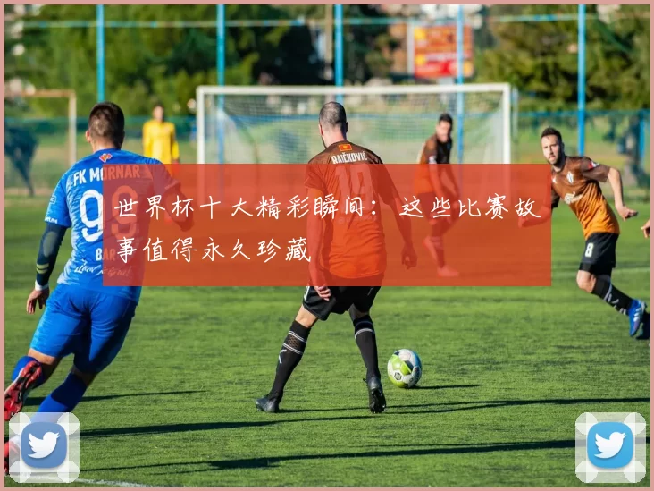 世界杯十大精彩瞬间:这些比赛故事值得永久珍藏