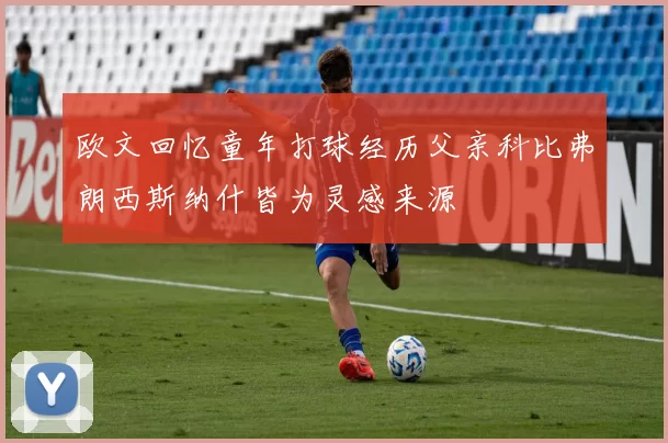 欧文回忆童年打球经历父亲科比弗朗西斯纳什皆为灵感来源