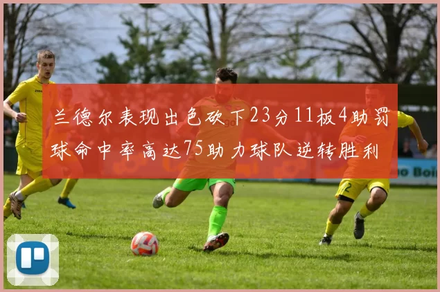 兰德尔表现出色砍下23分11板4助罚球命中率高达75助力球队逆转胜利