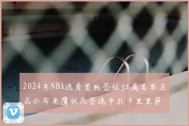 2024年NBA选秀首轮签位归属名单正式公布老鹰状元签选中扎卡里里萨谢
