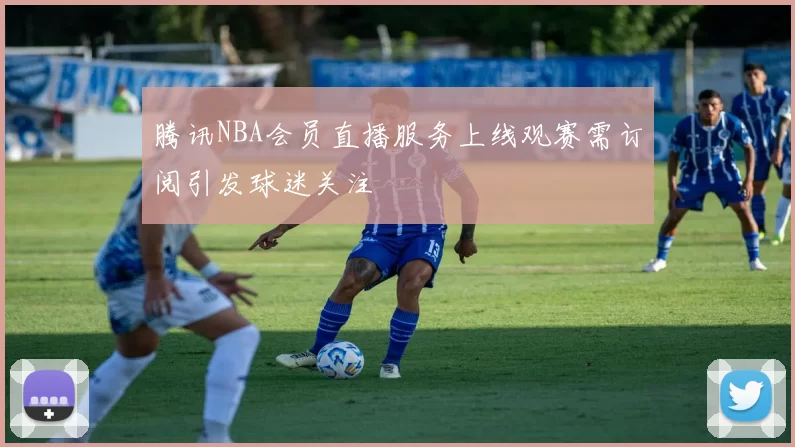 腾讯NBA会员直播服务上线观赛需订阅引发球迷关注