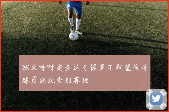 欧文呼吁更多认可保罗不希望传奇球员就此告别赛场