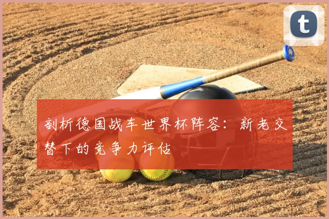 剖析德国战车世界杯阵容:新老交替下的竞争力评估