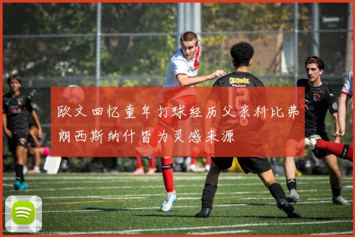 欧文回忆童年打球经历父亲科比弗朗西斯纳什皆为灵感来源