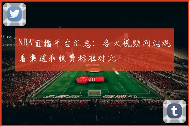 NBA直播平台汇总：各大视频网站观看渠道和收费标准对比