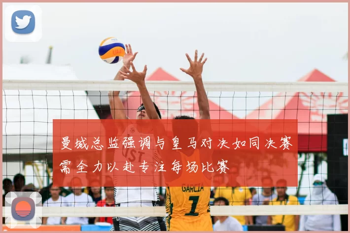 曼城总监强调与皇马对决如同决赛需全力以赴专注每场比赛