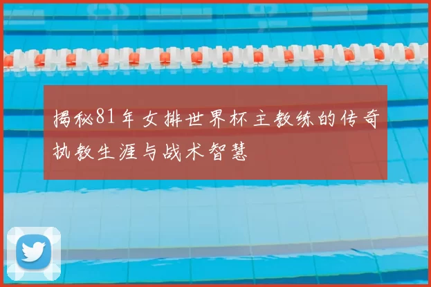 揭秘81年女排世界杯主教练的传奇执教生涯与战术智慧