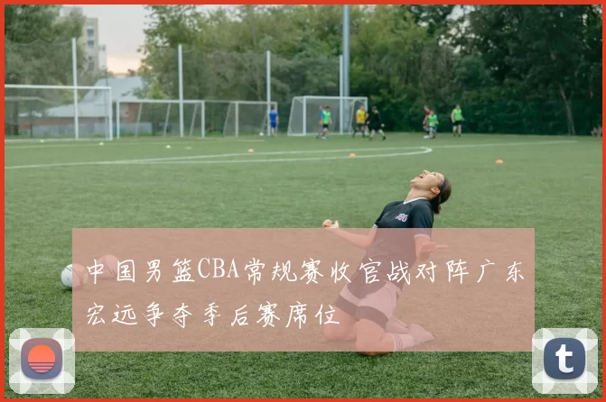 中国男篮CBA常规赛收官战对阵广东宏远争夺季后赛席位