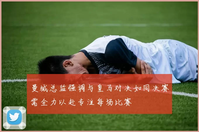 曼城总监强调与皇马对决如同决赛需全力以赴专注每场比赛