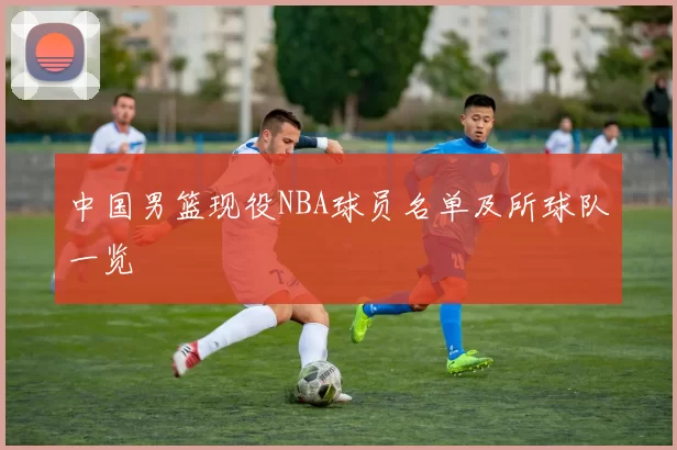 中国男篮现役NBA球员名单及所球队一览