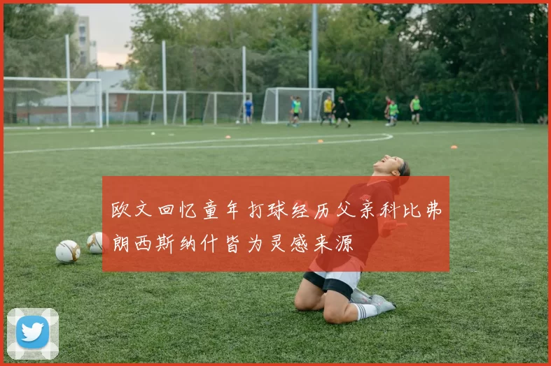 欧文回忆童年打球经历父亲科比弗朗西斯纳什皆为灵感来源
