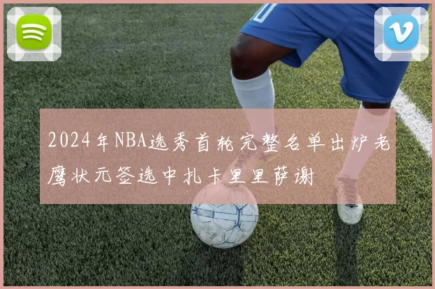 2024年NBA选秀首轮完整名单出炉老鹰状元签选中扎卡里里萨谢