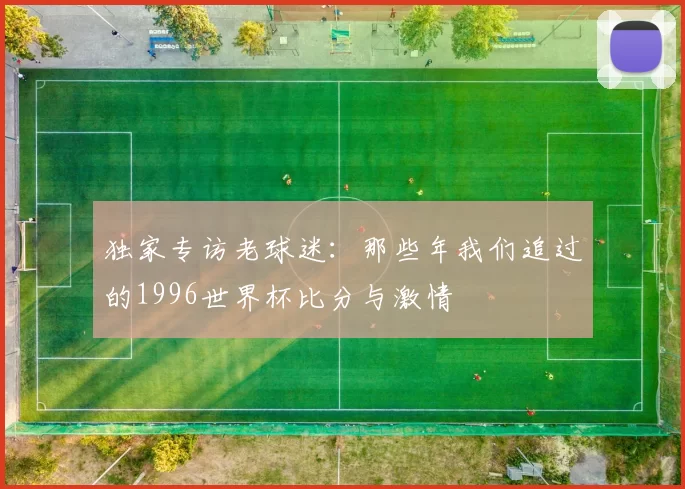 独家专访老球迷:那些年我们追过的1996世界杯比分与激情