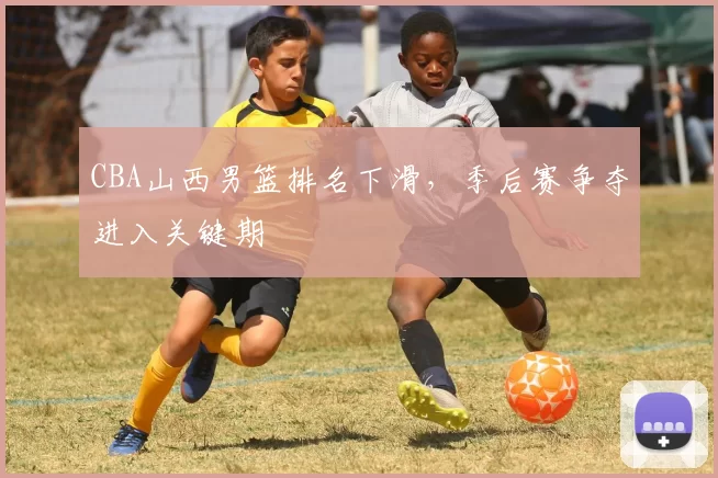 CBA山西男篮排名下滑，季后赛争夺进入关键期