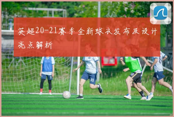 英超20-21赛季全新球衣发布及设计亮点解析