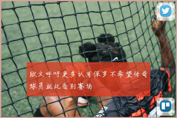 欧文呼吁更多认可保罗不希望传奇球员就此告别赛场