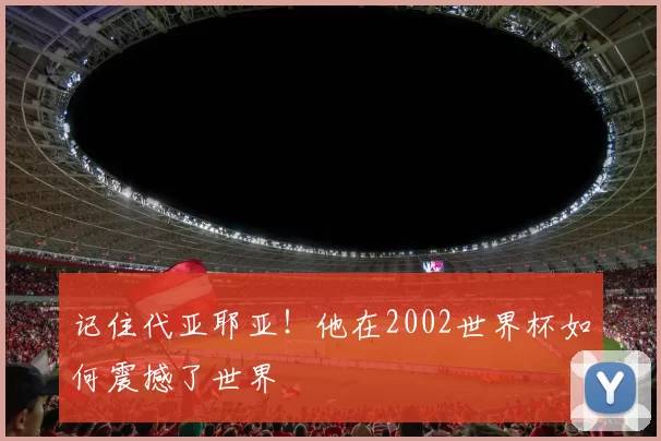 记住代亚耶亚！他在2002世界杯如何震撼了世界