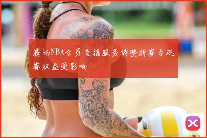 腾讯NBA会员直播服务调整新赛季观赛权益受影响