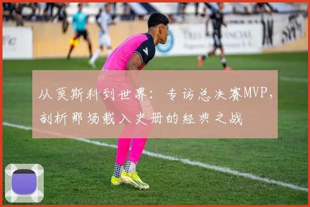 从莫斯科到世界:专访总决赛MVP,剖析那场载入史册的经典之战