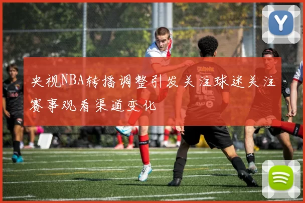 央视NBA转播调整引发关注球迷关注赛事观看渠道变化