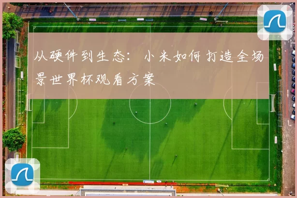 从硬件到生态:小米如何打造全场景世界杯观看方案