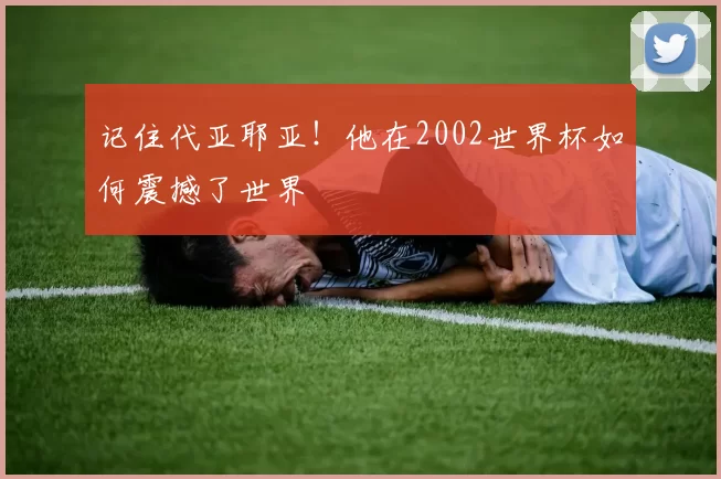 记住代亚耶亚！他在2002世界杯如何震撼了世界