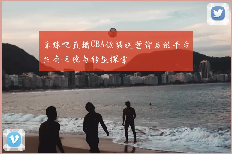 乐球吧直播CBA低调运营背后的平台生存困境与转型探索