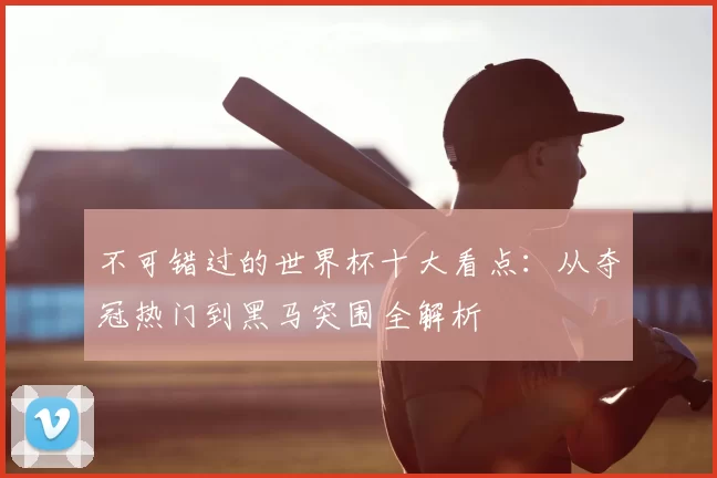 不可错过的世界杯十大看点:从夺冠热门到黑马突围全解析