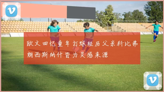 欧文回忆童年打球经历父亲科比弗朗西斯纳什皆为灵感来源