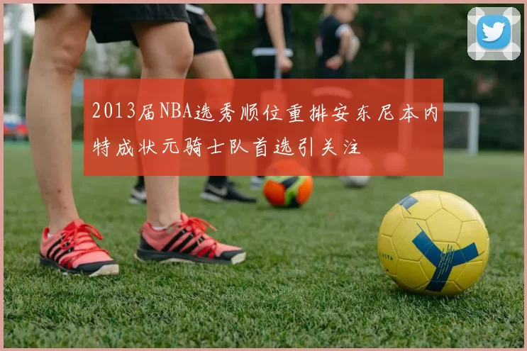 2013届NBA选秀顺位重排安东尼本内特成状元骑士队首选引关注