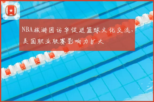 NBA旅游团访华促进篮球文化交流,美国职业联赛影响力扩大