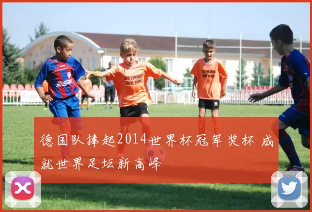 德国队捧起2014世界杯冠军奖杯 成就世界足坛新高峰