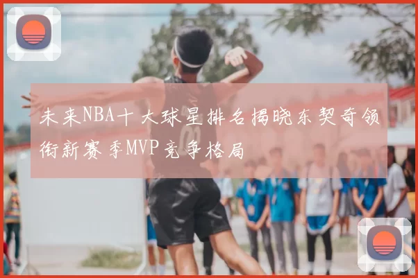 未来NBA十大球星排名揭晓东契奇领衔新赛季MVP竞争格局