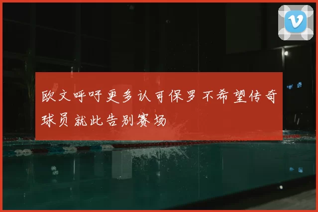 欧文呼吁更多认可保罗不希望传奇球员就此告别赛场