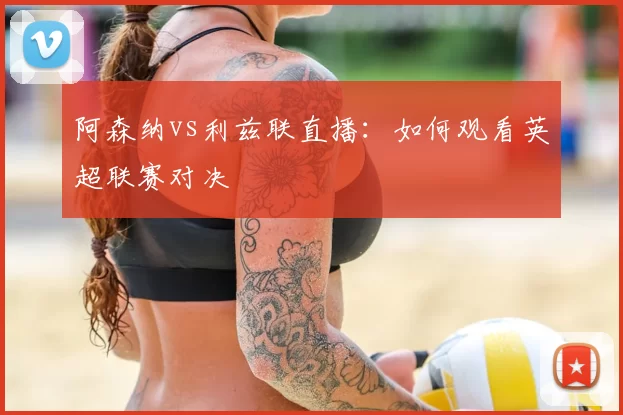 阿森纳vs利兹联直播:如何观看英超联赛对决