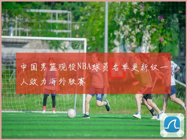 中国男篮现役NBA球员名单更新仅一人效力海外联赛