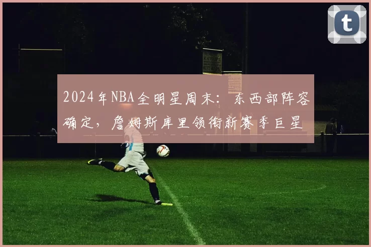 2024年NBA全明星周末:东西部阵容确定,詹姆斯库里领衔新赛季巨星对决