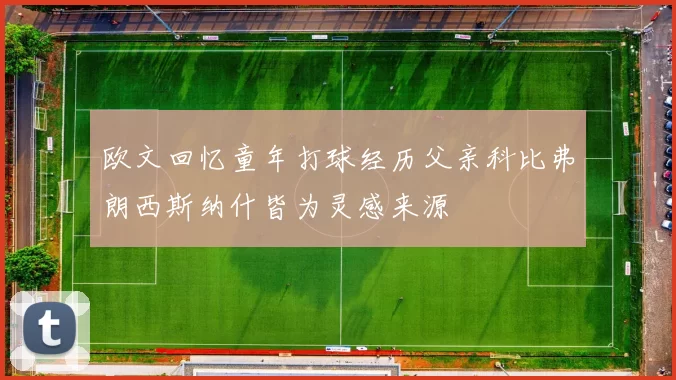 欧文回忆童年打球经历父亲科比弗朗西斯纳什皆为灵感来源