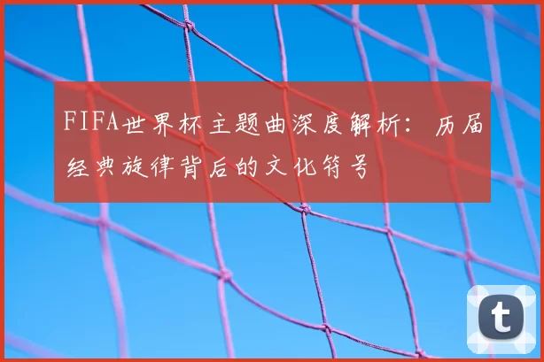 FIFA世界杯主题曲深度解析：历届经典旋律背后的文化符号
