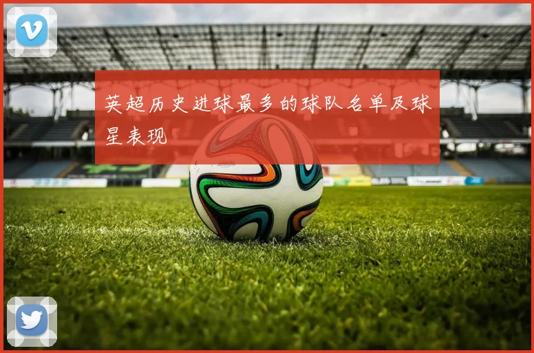 英超历史进球最多的球队名单及球星表现