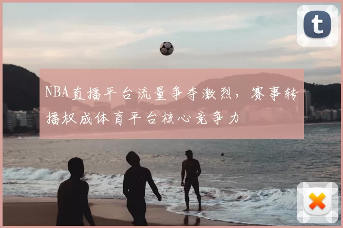 NBA直播平台流量争夺激烈，赛事转播权成体育平台核心竞争力