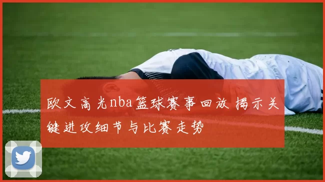 欧文高光nba篮球赛事回放 揭示关键进攻细节与比赛走势