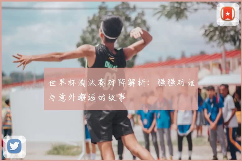 世界杯淘汰赛对阵解析:强强对话与意外邂逅的故事