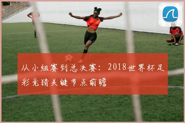 从小组赛到总决赛:2018世界杯足彩竞猜关键节点前瞻
