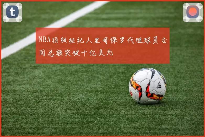 NBA顶级经纪人里奇保罗代理球员合同总额突破十亿美元