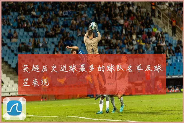 英超历史进球最多的球队名单及球星表现